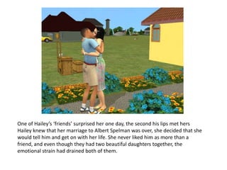 One of Hailey’s ‘friends’ surprised her one day, the second his lips met hers Hailey knew that her marriage to Albert Spelman was over, she decided that she would tell him and get on with her life. She never liked him as more than a friend, and even though they had two beautiful daughters together, the emotional strain had drained both of them.