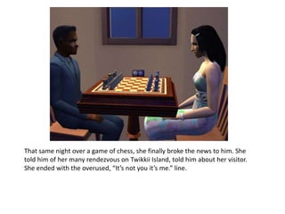 That same night over a game of chess, she finally broke the news to him. She told him of her many rendezvous on Twikkii Island, told him about her visitor. She ended with the overused, “It’s not you it’s me.” line. 