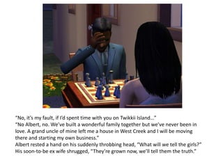 “No, it’s my fault,if I’d spent time with you on Twikkii Island…” “No Albert, no. We’ve built a wonderful family together but we’ve never been in love. A grand uncle of mine left me a house in West Creek and I will be moving there and starting my own business.”Albert rested a hand on his suddenly throbbing head, “What will we tell the girls?”His soon-to-be ex wife shrugged, “They’re grown now, we’ll tell them the truth.” 