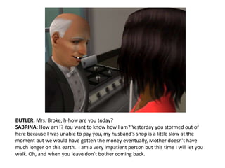 BUTLER: Mrs. Broke, h-how are you today?SABRINA: How am I? You want to know how I am? Yesterday you stormed out of here because I was unable to pay you, my husband’s shop is a little slow at the moment but we would have gotten the money eventually, Mother doesn’t have much longer on this earth.  I am a very impatient person but this time I will let you walk. Oh, and when you leave don’t bother coming back.