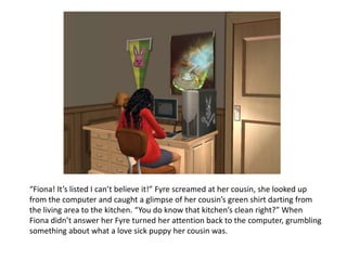 “Fiona! It’s listed I can’t believe it!” Fyre screamed at her cousin, she looked up from the computer and caught a glimpse of her cousin’s green shirt darting from the living area to the kitchen. “You do know that kitchen’s clean right?” When Fiona didn’t answer her Fyre turned her attention back to the computer, grumbling something about what a love sick puppy her cousin was.