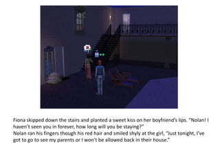 Fiona skipped down the stairs and planted a sweet kiss on her boyfriend’s lips. “Nolan! I haven’t seen you in forever, how long will you be staying?”Nolan ran his fingers though his red hair and smiled shyly at the girl, “Just tonight, I’ve got to go to see my parents or I won’t be allowed back in their house.”