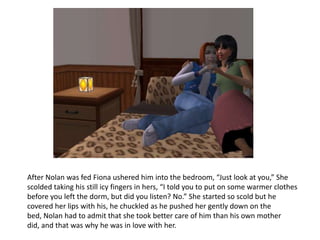 After Nolan was fed Fiona ushered him into the bedroom, “Just look at you,” She scolded taking his still icy fingers in hers, “I told you to put on some warmer clothes before you left the dorm, but did you listen? No.” She started so scold but he covered her lips with his, he chuckled as he pushed her gently down on the bed, Nolan had to admit that she took better care of him than his own mother did, and that was why he was in love with her. 