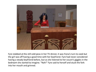 Fyre stabbed at the still cold peas in her TV dinner, it was Fiona’s turn to cook but the girl was off having a good time with her boyfriend. Fyre had never considered having a steady boyfriend before, but as she listened to her cousin’s giggles in the bedroom she started to imagine. “Nah!” Fyre said to herself and stuck the fork into her mouth and grinned.