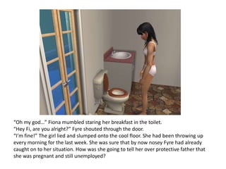 “Oh my god…” Fiona mumbled staring her breakfast in the toilet. “Hey Fi, are you alright?” Fyre shouted through the door.“I’m fine!” The girl lied and slumped onto the cool floor. She had been throwing up every morning for the last week. She was sure that by now nosey Fyre had already caught on to her situation. How was she going to tell her over protective father that she was pregnant and still unemployed?