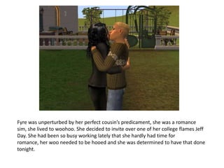 Fyre was unperturbed by her perfect cousin’s predicament, she was a romance sim, she lived to woohoo. She decided to invite over one of her college flames Jeff Day. She had been so busy working lately that she hardly had time for romance, her woo needed to be hooed and she was determined to have that done tonight.