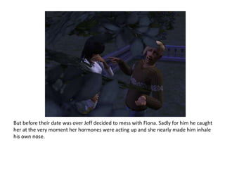 But before their date was over Jeff decided to mess with Fiona. Sadly for him he caught her at the very moment her hormones were acting up and she nearly made him inhale his own nose.