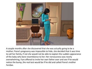 A couple months after she discovered that she was actually going to be a mother, Fiona’s pregnancy was impossible to hide, she decided that it was time to call her family, if not she would not be able to explain the sudden appearance of the baby who bore resemblance to her. Her nervousness was nearly overwhelming, Fyre offered to invite her own father over and see if he would notice the bump, the real test would be if he did and called Fiona’s mother Faridae.