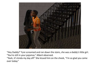 “Hey Daddy!” Fyre screamed and ran down the stairs, she was a daddy’s little girl. “You’re still in your pajamas.” Albert observed.“Yeah, it’s kinda my day off.” She kissed him on the cheek, “I’m so glad you came over today.”