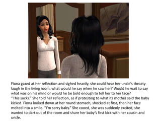 Fiona gazed at her reflection and sighed heavily, she could hear her uncle’s throaty laugh in the living room, what would he say when he saw her? Would he wait to say what was on his mind or would he be bold enough to tell her to her face?“This sucks.” She told her reflection, as if protesting to what its mother said the baby kicked. Fiona looked down at her round stomach, shocked at first, then her face melted into a smile. “I’m sorry baby.” She cooed, she was suddenly excited, she wanted to dart out of the room and share her baby’s first kick with her cousin and uncle.