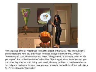 “I’m so proud of you.” Albert was telling the eldest of his twins. “You know, I don’t even understand how you did so well Iyce was always the smart one…I mean…”“No Daddy, it’s cool, I know what you mean.” She grinned, “It’s simple, don’t let life get to you.” She rubbed her father’s shoulder, “Speaking of Mom, I saw her and Iyce the other day, they’re both doing pretty well, the only problem is that Mom’s house has only one bedroom, I mean, have you ever shared a bed with Iyce? She kicks like a fe—” Fyre stopped, “She kicks.”