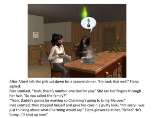 After Albert left the girls sat down for a second dinner. “He took that well.” Fiona sighed.Fyre smirked, “Yeah, there’s number one dad for you.” She ran her fingers through her hair, “So you called the family?”“Yeah, Daddy’s gonna be working so Charming’s going to bring Ma over.”Fyre snorted, then stopped herself and gave her cousin a guilty look, “I’m sorry I was just thinking about what Charming would say.” Fiona glowered at her, “What? He’s funny…I’ll shut up now.”