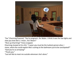 “Ew.” Charming frowned, “You’re pregnant…for Nolan…I think it was the low lights and slow jazz that did it. I mean…he’s Nolan!”“Shut up Charming!” Fiona snapped.Charming slurped at his chili, “I swear you must be the luckiest person alive, I mean, what else could explain Ma’s rushing to the bathroom just to be constipated?”“God you’re so annoying!”“Thank you.”“Just tell Ma to meet me outside whenever she’s done.”