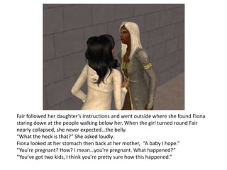 Fair followed her daughter’s instructions and went outside where she found Fiona staring down at the people walking below her. When the girl turned round Fair nearly collapsed, she never expected…the belly.“What the heck is that?” She asked loudly.Fiona looked at her stomach then back at her mother,  “A baby I hope.”“You’re pregnant? How? I mean…you’re pregnant. What happened?”“You’ve got two kids, I think you’re pretty sure how this happened.”