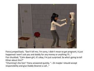 Fiona jumped back, “Don’t kill me, I’m sorry, I didn’t mean to get pregnant, it just happened I won’t ask you and daddy for any money or anything I’ll…”Fiar chuckled, “Calm down girl, it’s okay, I’m just surprised. So who’s going to tell Ethan about this?”“Charming’s the heir.” Fiona answered quickly. “…Or maybe I should accept responsibility and give Daddy Dearest a call…”