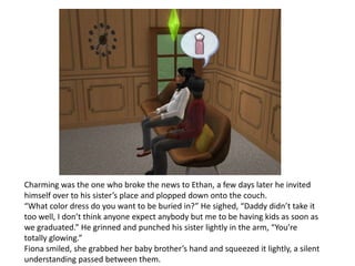 Charming was the one who broke the news to Ethan, a few days later he invited himself over to his sister’s place and plopped down onto the couch.“What color dress do you want to be buried in?” He sighed, “Daddy didn’t take it too well, I don’t think anyone expect anybody but me to be having kids as soon as we graduated.” He grinned and punched his sister lightly in the arm, “You’re totally glowing.”Fiona smiled, she grabbed her baby brother’s hand and squeezed it lightly, a silent understanding passed between them.