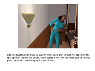 Fiona had just lain down when a sudden intense pain shot through her abdomen, she sprang out of the bed and yelped. Never before in her life had she felt such an intense pain, she couldn’t even imagine that kind of hurt. 