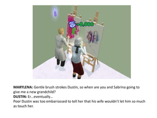 MARYLENA: Gentle brush strokes Dustin, so when are you and Sabrina going to give me a new grandchild?DUSTIN: Er…eventually…Poor Dustin was too embarrassed to tell her that his wife wouldn’t let him so much as touch her.