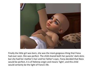 Finally the little girl was born, she was the most gorgeous thing that Fiona had ever seen. She was perfect. The child shared both her parents’ dark skins but she had her mother’s hair and her father’s eyes. Fiona decided that Nora would be perfect, it is of Hebrew origin and means ‘light’, and this child would certainly be the light of Fiona’s life.