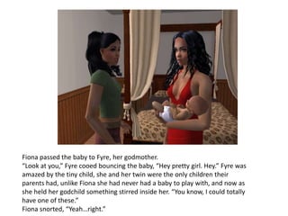 Fiona passed the baby to Fyre, her godmother.“Look at you,” Fyre cooed bouncing the baby, “Hey pretty girl. Hey.” Fyre was amazed by the tiny child, she and her twin were the only children their parents had, unlike Fiona she had never had a baby to play with, and now as she held her godchild something stirred inside her. “You know, I could totally have one of these.”Fiona snorted, “Yeah…right.”