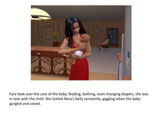 Fyre took over the care of the baby, feeding, bathing, even changing diapers, she was in love with the child. She tickled Nora’s belly constantly, giggling when the baby gurgled and cooed. 