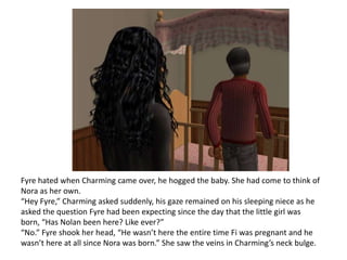 Fyre hated when Charming came over, he hogged the baby. She had come to think of Nora as her own.“Hey Fyre,” Charming asked suddenly, his gaze remained on his sleeping niece as he asked the question Fyre had been expecting since the day that the little girl was born, “Has Nolan been here? Like ever?”“No.” Fyre shook her head, “He wasn’t here the entire time Fi was pregnant and he wasn’t here at all since Nora was born.” She saw the veins in Charming’s neck bulge.