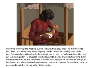 Charming picked up the wiggling bundle that was his niece, “Hey.” He murmured to her, “Don’t you worry okay, we’re all going to take care of you, Godey Fyre, Uncle Cee, Grams and even Grandpa, he hasn’t met you yet but I know he wants so. He’s just got too much pride.” He snuggled the child against his neck. Truthfully Charming didn’t want his own kids, he was content to play with Nora because he could come and go as he pleased and when she was fussy he could pass her to Fiona or Fyre and run home to peace and quiet. But he had a duty to his family.