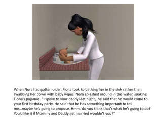 When Nora had gotten older, Fiona took to bathing her in the sink rather than swabbing her down with baby wipes. Nora splashed around in the water, soaking Fiona’s pajamas. “I spoke to your daddy last night,  he said that he would come to your first birthday party. He said that he has something important to tell me…maybe he’s going to propose. Hmm, do you think that’s what he’s going to do? You’d like it if Mommy and Daddy get married wouldn’t you?”