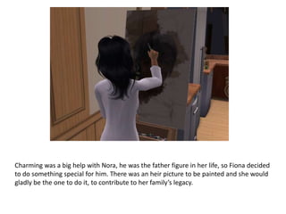 Charming was a big help with Nora, he was the father figure in her life, so Fiona decided to do something special for him. There was an heir picture to be painted and she would gladly be the one to do it, to contribute to her family’s legacy.