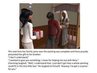 The next time her family came over the painting was complete and Fiona proudly presented the gift to her brother.“I don’t understand,”“I wanted to give you something, I mean for helping me out with Nora.”Charming laughed, “Well, I understand that, I just don’t get how a whole painting could fit in this tiny little box.” He laughed at himself, “Anyway, I’ve got a surprise for you.”