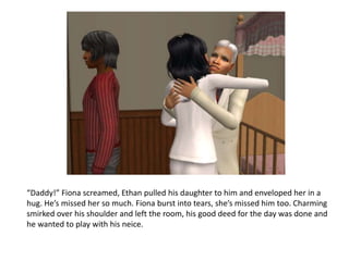 “Daddy!” Fiona screamed, Ethan pulled his daughter to him and enveloped her in a hug. He’s missed her so much. Fiona burst into tears, she’s missed him too. Charming smirked over his shoulder and left the room, his good deed for the day was done and he wanted to play with his neice.