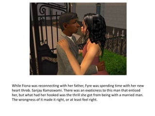 While Fiona was reconnecting with her father, Fyre was spending time with her new heart throb. Sanjay Ramaswami. There was an exoticness to this man that enticed her, but what had her hooked was the thrill she got from being with a married man. The wrongness of it made it right, or at least feel right.