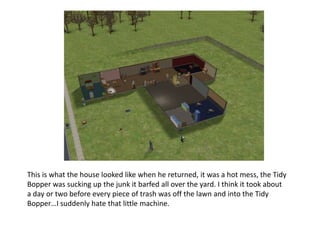 This is what the house looked like when he returned, it was a hot mess, the Tidy Bopper was sucking up the junk it barfed all over the yard. I think it took about a day or two before every piece of trash was off the lawn and into the Tidy Bopper…I suddenly hate that little machine.