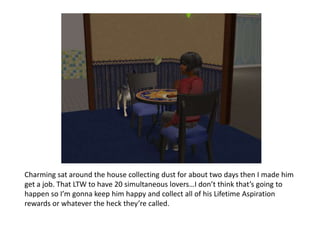 Charming sat around the house collecting dust for about two days then I made him get a job. That LTW to have 20 simultaneous lovers…I don’t think that’s going to happen so I’m gonna keep him happy and collect all of his Lifetime Aspiration rewards or whatever the heck they’re called. 