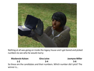 Nothing at all was going on inside the legacy house and I got bored and picked numbers to see who he would marry:Mackenzie Kalson		Gina LeiveJasmyne Miller1-2			3-4			5-6So these are the candidates and their numbers. Which number did I pick? The winner is…