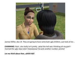 Jasmyn Miller, aka J.R. They are going to have some butt ugly children, just look at her…CHARMING: Yeah…she really isn’t pretty…what the hell was I thinking oh my god! I married the ugly step sister! Ewwwwww! Go pick another number, pronto!Let me think about that…ahhhh NO!