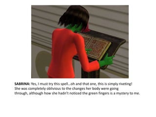 SABRINA: Yes, I must try this spell…oh and that one, this is simply riveting!She was completely oblivious to the changes her body were going through, although how she hadn’t noticed the green fingers is a mystery to me.