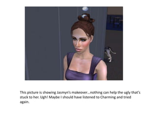 This picture is showing Jasmyn’s makeover…nothing can help the ugly that’s stuck to her. Ugh! Maybe I should have listened to Charming and tried again.