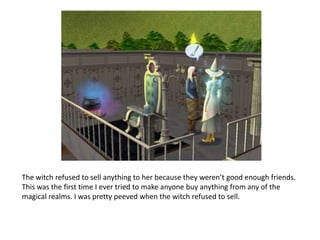 The witch refused to sell anything to her because they weren’t good enough friends. This was the first time I ever tried to make anyone buy anything from any of the magical realms. I was pretty peeved when the witch refused to sell.