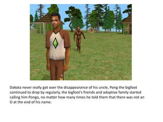 Dakota never really got over the disappearance of his uncle, Pong the bigfoot continued to drop by regularly, the bigfoot’s friends and adoptive family started calling him Pongo, no matter how many times he told them that there was not an O at the end of his name. 