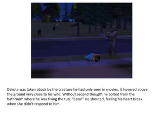 Dakota was taken aback by the creature he had only seen in movies, it hovered above the ground very close to his wife. Without second thought he bolted from the bathroom where he was fixing the tub. “Cara!” He shouted, feeling his heart break when she didn’t respond to him.