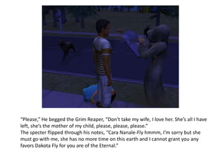“Please,” He begged the Grim Reaper, “Don’t take my wife, I love her. She’s all I have left, she’s the mother of my child, please, please, please.”The specter flipped through his notes, “Cara Nanale-Fly hmmm, I’m sorry but she must go with me, she has no more time on this earth and I cannot grant you any favors Dakota Fly for you are of the Eternal.”