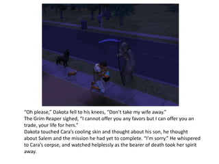 “Oh please,” Dakota fell to his knees, “Don’t take my wife away.”The Grim Reaper sighed, “I cannot offer you any favors but I can offer you an trade, your life for hers.”Dakota touched Cara’s cooling skin and thought about his son, he thought about Salem and the mission he had yet to complete. “I’m sorry.” He whispered to Cara’s corpse, and watched helplessly as the bearer of death took her spirit away. 