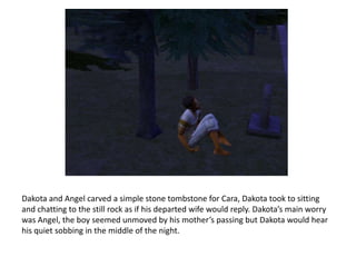 Dakota and Angel carved a simple stone tombstone for Cara, Dakota took to sitting and chatting to the still rock as if his departed wife would reply. Dakota’s main worry was Angel, the boy seemed unmoved by his mother’s passing but Dakota would hear his quiet sobbing in the middle of the night.