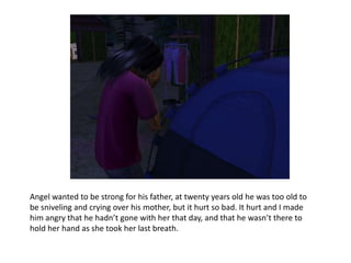 Angel wanted to be strong for his father, at twenty years old he was too old to be sniveling and crying over his mother, but it hurt so bad. It hurt and I made him angry that he hadn’t gone with her that day, and that he wasn’t there to hold her hand as she took her last breath. 