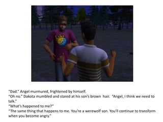 “Dad.” Angel murmured, frightened by himself.“Oh no.” Dakota mumbled and stared at his son’s brown  hair. “Angel, I think we need to talk.”“What’s happened to me?” “The same thing that happens to me. You’re a werewolf son. You’ll continue to transform when you become angry.”