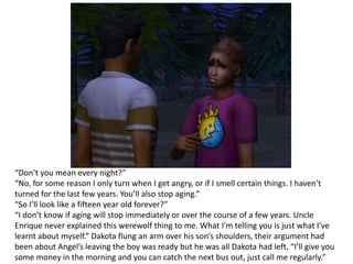 “Don’t you mean every night?”“No, for some reason I only turn when I get angry, or if I smell certain things. I haven’t turned for the last few years. You’ll also stop aging.”“So I’ll look like a fifteen year old forever?”“I don’t know if aging will stop immediately or over the course of a few years. Uncle Enrique never explained this werewolf thing to me. What I’m telling you is just what I’ve learnt about myself.” Dakota flung an arm over his son’s shoulders, their argument had been about Angel’s leaving the boy was ready but he was all Dakota had left, “I’ll give you some money in the morning and you can catch the next bus out, just call me regularly.”