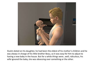Dustin doted on his daughter, he had been the eldest of his mother’s children and he was always in charge of his little brother Beau, so it was easy for him to adjust to having a new baby in the house. But for a while things were…well, ridiculous, his wife ignored the baby, she was obsessing over something or the other.