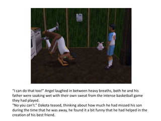 “I can do that too!” Angel laughed in between heavy breaths, both he and his father were soaking wet with their own sweat from the intense basketball game they had played. “No you can’t.” Dakota teased, thinking about how much he had missed his son during the time that he was away, he found it a bit funny that he had helped in the creation of his best friend.