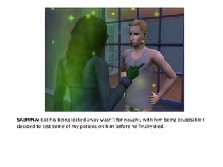 SABRINA: But his being locked away wasn’t for naught, with him being disposable I decided to test some of my potions on him before he finally died. 